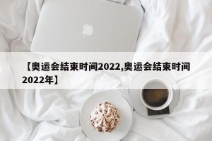 【奥运会结束时间2022,奥运会结束时间2022年】