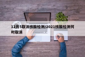 12月5取消核酸检测/2021核酸检测何时取消