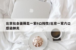 北京社会面筛出一家6口阳性/北京一家六口感染肺炎