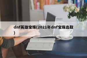 dnf英雄宝珠(2021年dnf宝珠选取)