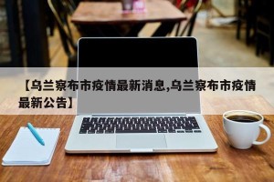 【乌兰察布市疫情最新消息,乌兰察布市疫情最新公告】