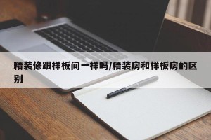 精装修跟样板间一样吗/精装房和样板房的区别