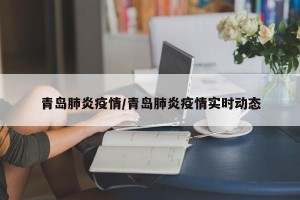 青岛肺炎疫情/青岛肺炎疫情实时动态
