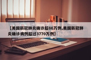 【美国新冠肺炎确诊超86万例,美国新冠肺炎确诊病例超过3770万例】