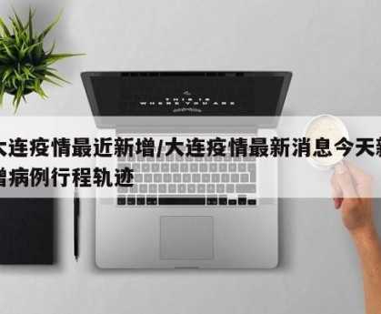 大连疫情最近新增/大连疫情最新消息今天新增病例行程轨迹