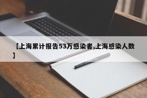 【上海累计报告53万感染者,上海感染人数】