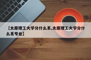 【太原理工大学分什么系,太原理工大学分什么系专业】