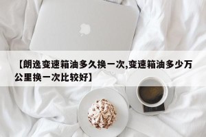 【朗逸变速箱油多久换一次,变速箱油多少万公里换一次比较好】