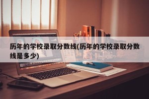历年的学校录取分数线(历年的学校录取分数线是多少)