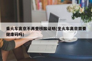 乘火车离京不再查核酸证明(坐火车离京需要健康码吗)