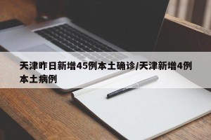 天津昨日新增45例本土确诊/天津新增4例本土病例