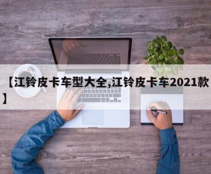 【江铃皮卡车型大全,江铃皮卡车2021款】