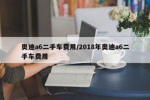 奥迪a6二手车费用/2018年奥迪a6二手车费用