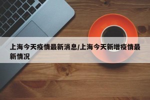 上海今天疫情最新消息/上海今天新增疫情最新情况