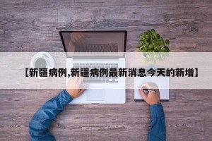 【新疆病例,新疆病例最新消息今天的新增】