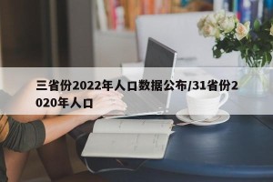 三省份2022年人口数据公布/31省份2020年人口