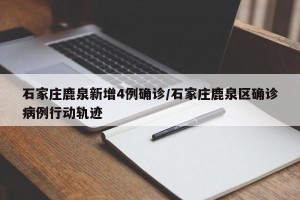 石家庄鹿泉新增4例确诊/石家庄鹿泉区确诊病例行动轨迹