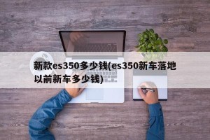 新款es350多少钱(es350新车落地以前新车多少钱)