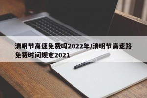清明节高速免费吗2022年/清明节高速路免费时间规定2021