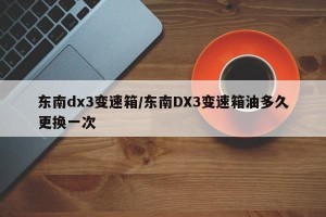 东南dx3变速箱/东南DX3变速箱油多久更换一次